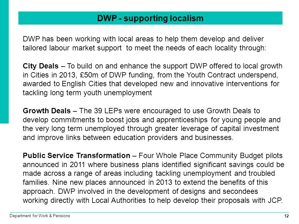 12 Department for Work & Pensions DWP has been working with local areas to help them develop and deliver tailored labour market support to meet the needs of each locality through: City Deals – To build on and enhance the support DWP offered to local growth in Cities in 2013, £50m of DWP funding, from the Youth Contract underspend, awarded to English Cities that developed new and innovative interventions for tackling long term youth unemployment Growth Deals – The 39 LEPs were encouraged to use Growth Deals to develop commitments to boost jobs and apprenticeships for young people and the very long term unemployed through greater leverage of capital investment and improve links between education providers and businesses.