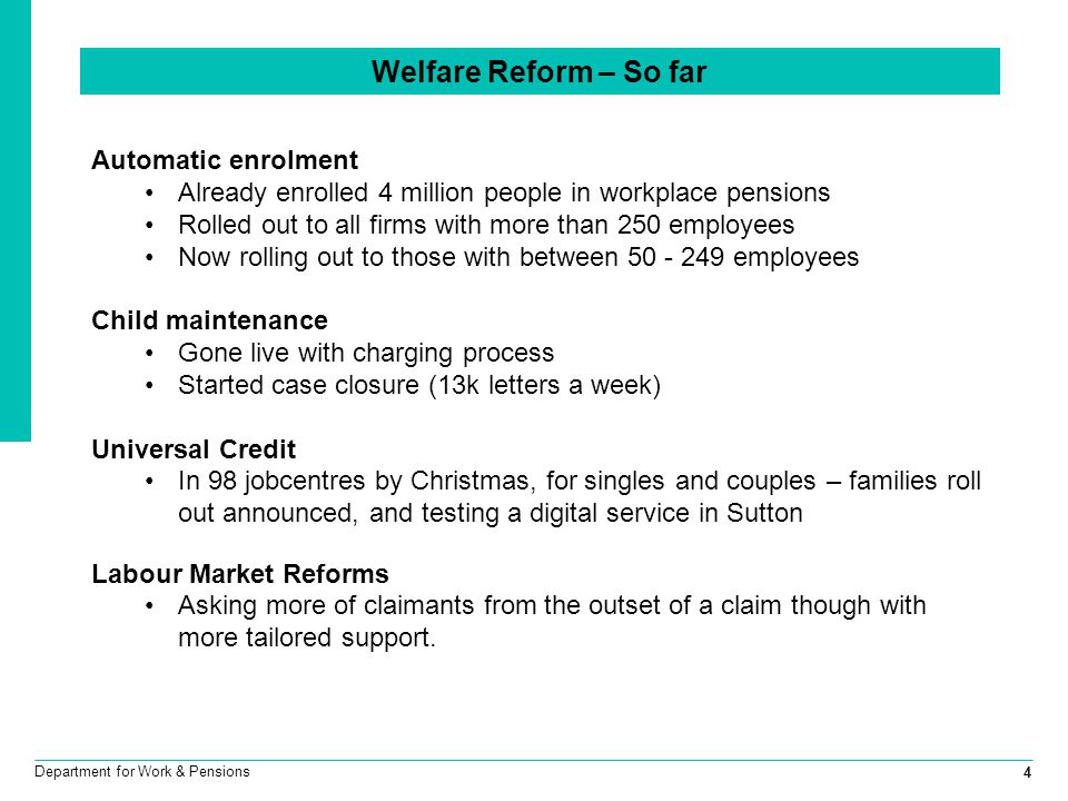 4 Department for Work & Pensions Welfare Reform – So far Automatic enrolment Already enrolled 4 million people in workplace pensions Rolled out to all firms with more than 250 employees Now rolling out to those with between employees Child maintenance Gone live with charging process Started case closure (13k letters a week) Universal Credit In 98 jobcentres by Christmas, for singles and couples – families roll out announced, and testing a digital service in Sutton Labour Market Reforms Asking more of claimants from the outset of a claim though with more tailored support.
