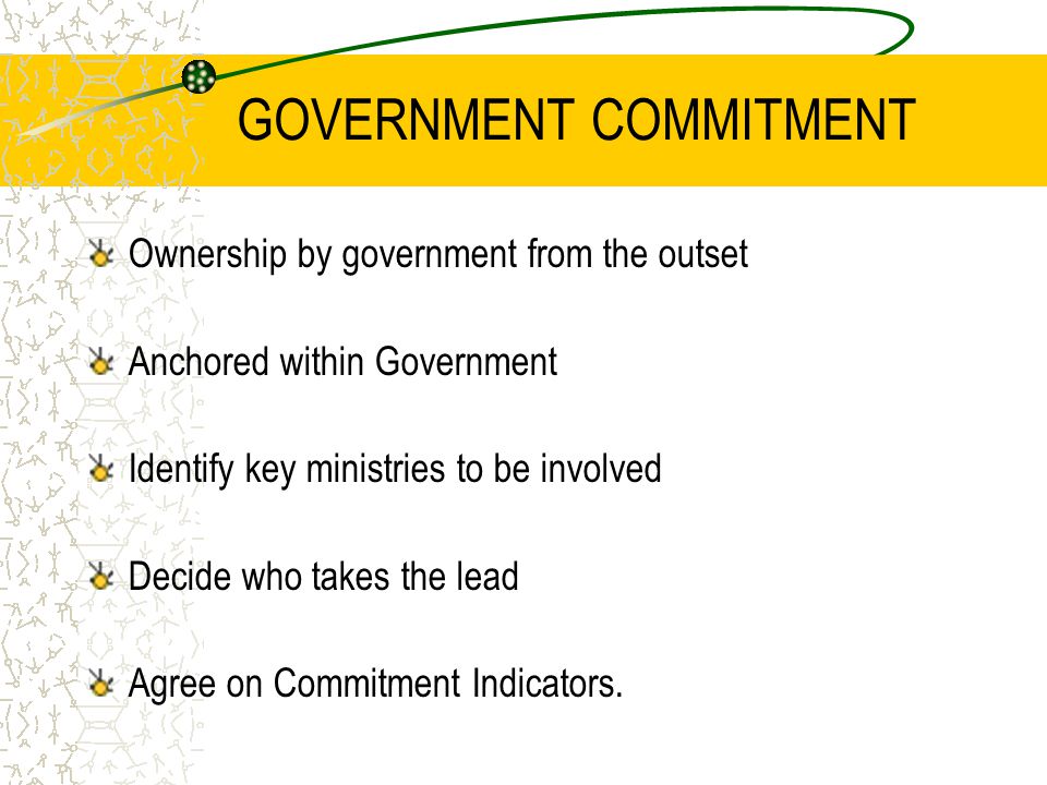 GOVERNMENT COMMITMENT Ownership by government from the outset Anchored within Government Identify key ministries to be involved Decide who takes the lead Agree on Commitment Indicators.