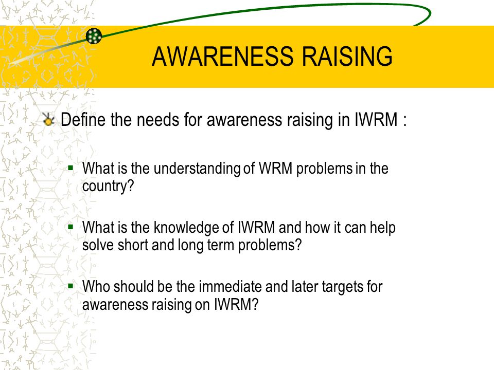 AWARENESS RAISING Define the needs for awareness raising in IWRM :  What is the understanding of WRM problems in the country.