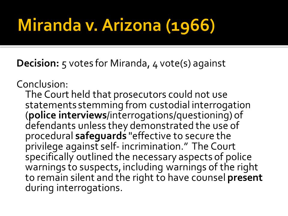Decision: 5 votes for Miranda, 4 vote(s) against Conclusion: The Court held that prosecutors could not use statements stemming from custodial interrogation (police interviews/interrogations/questioning) of defendants unless they demonstrated the use of procedural safeguards effective to secure the privilege against self- incrimination. The Court specifically outlined the necessary aspects of police warnings to suspects, including warnings of the right to remain silent and the right to have counsel present during interrogations.