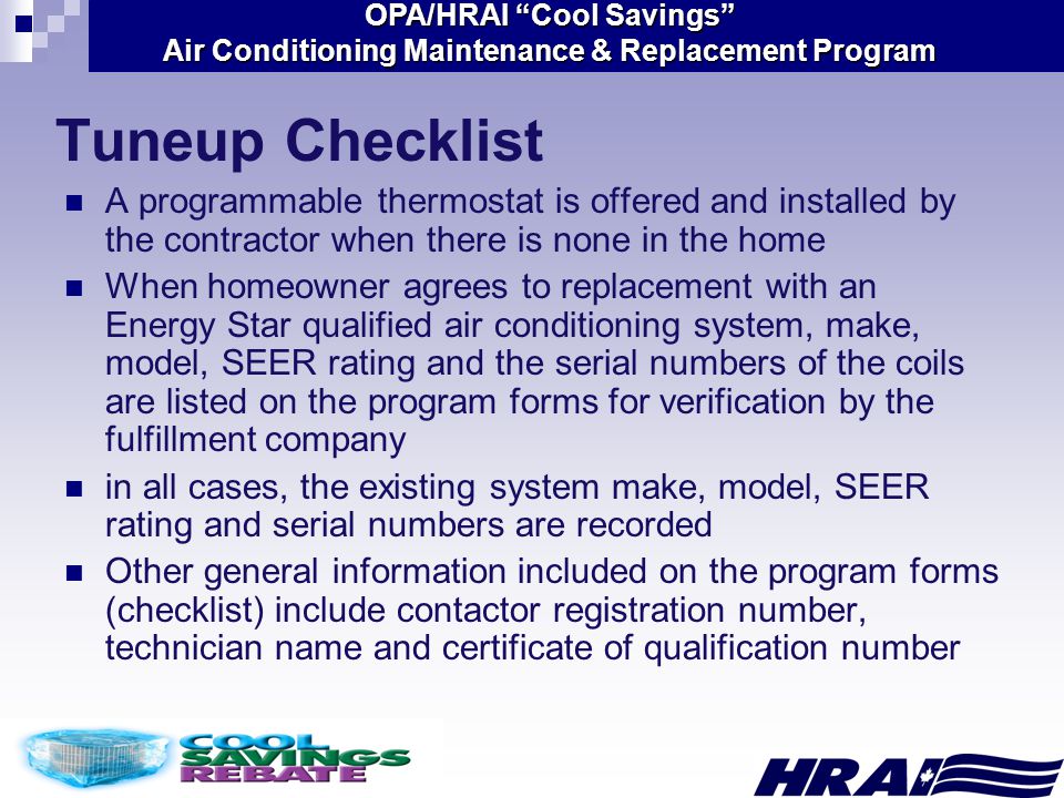 OPA/HRAI Cool Savings Air Conditioning Maintenance & Replacement Program A programmable thermostat is offered and installed by the contractor when there is none in the home When homeowner agrees to replacement with an Energy Star qualified air conditioning system, make, model, SEER rating and the serial numbers of the coils are listed on the program forms for verification by the fulfillment company in all cases, the existing system make, model, SEER rating and serial numbers are recorded Other general information included on the program forms (checklist) include contactor registration number, technician name and certificate of qualification number Tuneup Checklist