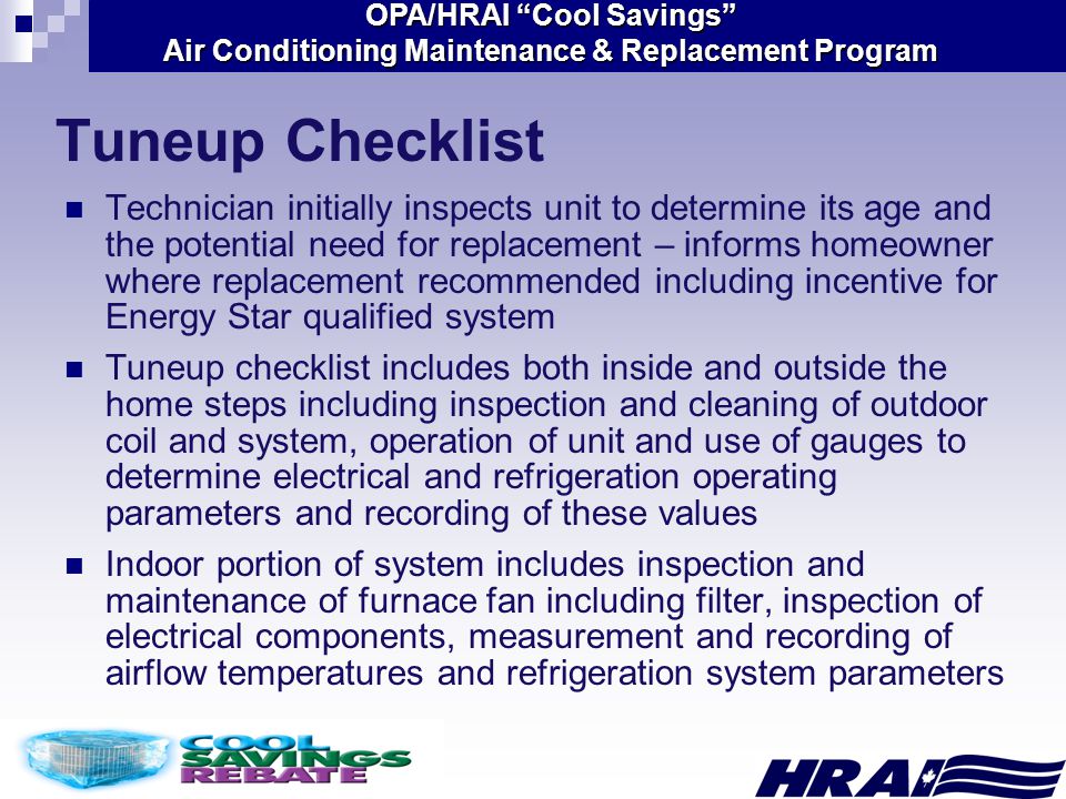 OPA/HRAI Cool Savings Air Conditioning Maintenance & Replacement Program Technician initially inspects unit to determine its age and the potential need for replacement – informs homeowner where replacement recommended including incentive for Energy Star qualified system Tuneup checklist includes both inside and outside the home steps including inspection and cleaning of outdoor coil and system, operation of unit and use of gauges to determine electrical and refrigeration operating parameters and recording of these values Indoor portion of system includes inspection and maintenance of furnace fan including filter, inspection of electrical components, measurement and recording of airflow temperatures and refrigeration system parameters Tuneup Checklist