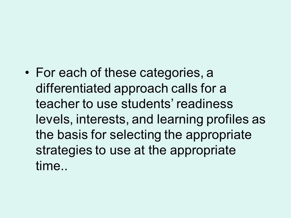 For each of these categories, a differentiated approach calls for a teacher to use students’ readiness levels, interests, and learning profiles as the basis for selecting the appropriate strategies to use at the appropriate time..