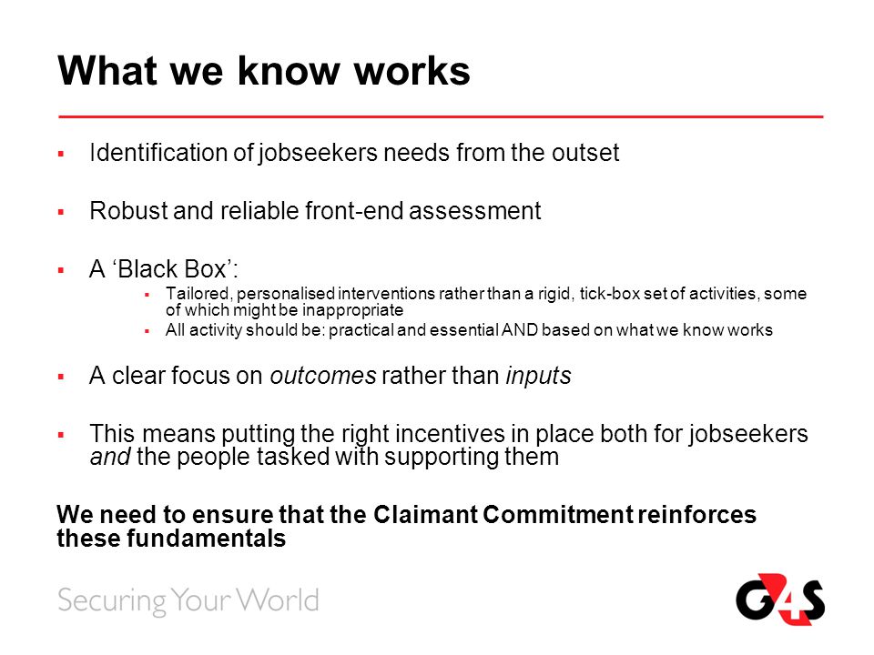 What we know works  Identification of jobseekers needs from the outset  Robust and reliable front-end assessment  A ‘Black Box’:  Tailored, personalised interventions rather than a rigid, tick-box set of activities, some of which might be inappropriate  All activity should be: practical and essential AND based on what we know works  A clear focus on outcomes rather than inputs  This means putting the right incentives in place both for jobseekers and the people tasked with supporting them We need to ensure that the Claimant Commitment reinforces these fundamentals