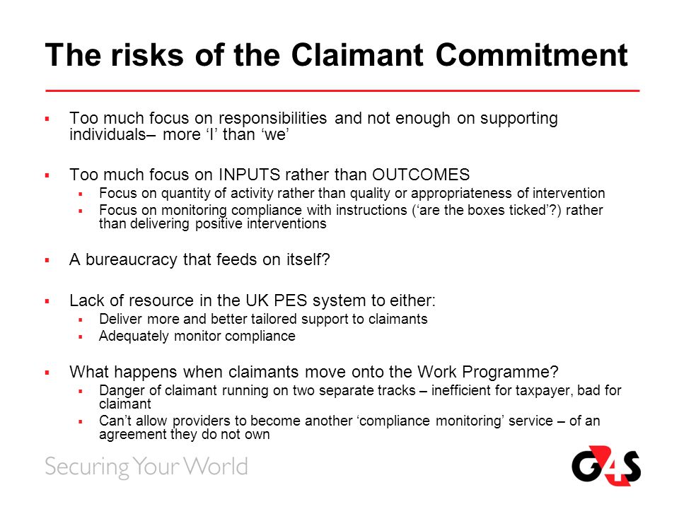 The risks of the Claimant Commitment  Too much focus on responsibilities and not enough on supporting individuals– more ‘I’ than ‘we’  Too much focus on INPUTS rather than OUTCOMES  Focus on quantity of activity rather than quality or appropriateness of intervention  Focus on monitoring compliance with instructions (‘are the boxes ticked’ ) rather than delivering positive interventions  A bureaucracy that feeds on itself.