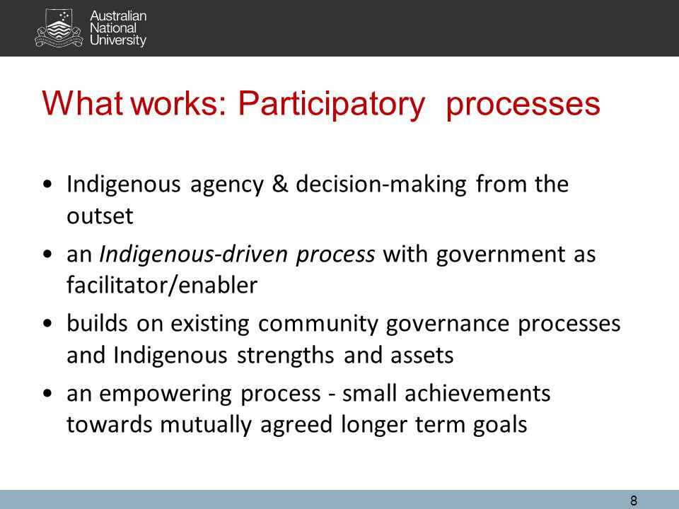 What works: Participatory processes Indigenous agency & decision-making from the outset an Indigenous-driven process with government as facilitator/enabler builds on existing community governance processes and Indigenous strengths and assets an empowering process - small achievements towards mutually agreed longer term goals 8