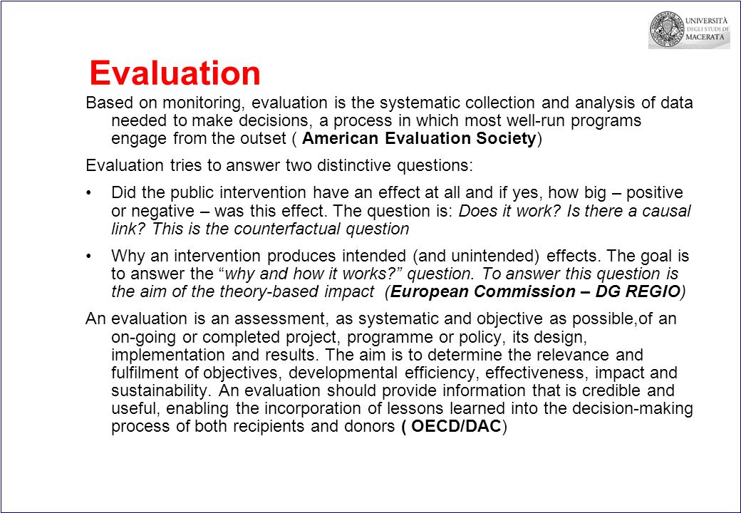 Evaluation Based on monitoring, evaluation is the systematic collection and analysis of data needed to make decisions, a process in which most well-run programs engage from the outset ( American Evaluation Society) Evaluation tries to answer two distinctive questions: Did the public intervention have an effect at all and if yes, how big – positive or negative – was this effect.