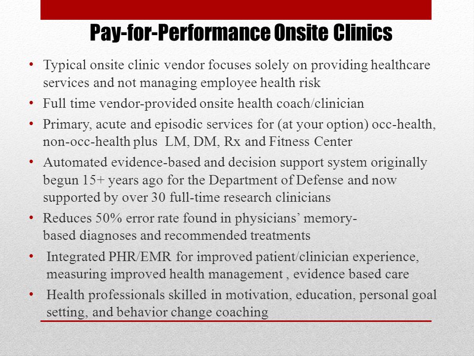 Pay-for-Performance Onsite Clinics Typical onsite clinic vendor focuses solely on providing healthcare services and not managing employee health risk Full time vendor-provided onsite health coach/clinician Primary, acute and episodic services for (at your option) occ-health, non-occ-health plus LM, DM, Rx and Fitness Center Automated evidence-based and decision support system originally begun 15+ years ago for the Department of Defense and now supported by over 30 full-time research clinicians Reduces 50% error rate found in physicians’ memory- based diagnoses and recommended treatments Integrated PHR/EMR for improved patient/clinician experience, measuring improved health management, evidence based care Health professionals skilled in motivation, education, personal goal setting, and behavior change coaching