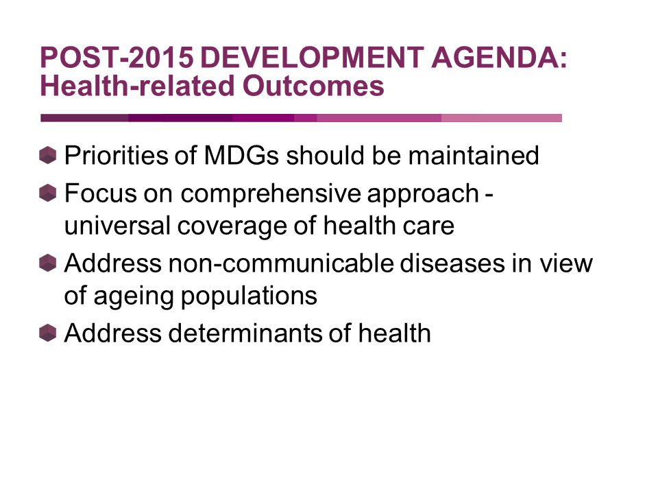 Priorities of MDGs should be maintained Focus on comprehensive approach - universal coverage of health care Address non-communicable diseases in view of ageing populations Address determinants of health POST-2015 DEVELOPMENT AGENDA: Health-related Outcomes