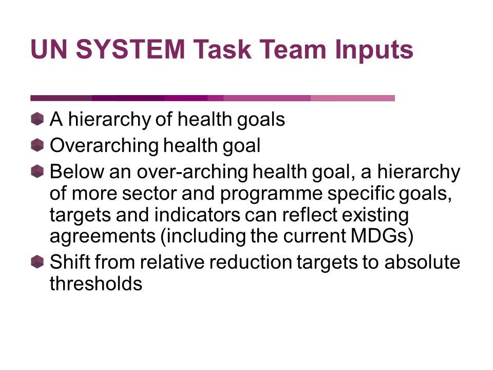 A hierarchy of health goals Overarching health goal Below an over-arching health goal, a hierarchy of more sector and programme specific goals, targets and indicators can reflect existing agreements (including the current MDGs) Shift from relative reduction targets to absolute thresholds UN SYSTEM Task Team Inputs