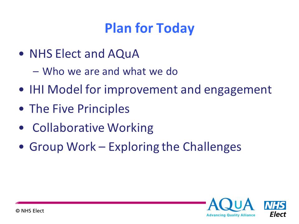 Plan for Today NHS Elect and AQuA –Who we are and what we do IHI Model for improvement and engagement The Five Principles Collaborative Working Group Work – Exploring the Challenges