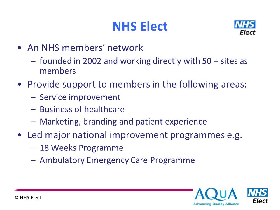 NHS Elect An NHS members’ network –founded in 2002 and working directly with 50 + sites as members Provide support to members in the following areas: –Service improvement –Business of healthcare –Marketing, branding and patient experience Led major national improvement programmes e.g.