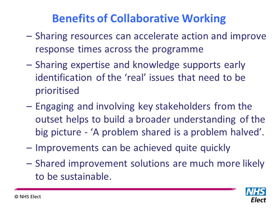 Benefits of Collaborative Working –Sharing resources can accelerate action and improve response times across the programme –Sharing expertise and knowledge supports early identification of the ‘real’ issues that need to be prioritised –Engaging and involving key stakeholders from the outset helps to build a broader understanding of the big picture - ‘A problem shared is a problem halved’.