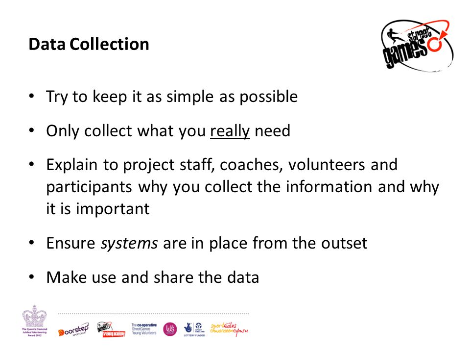 Data Collection Try to keep it as simple as possible Only collect what you really need Explain to project staff, coaches, volunteers and participants why you collect the information and why it is important Ensure systems are in place from the outset Make use and share the data