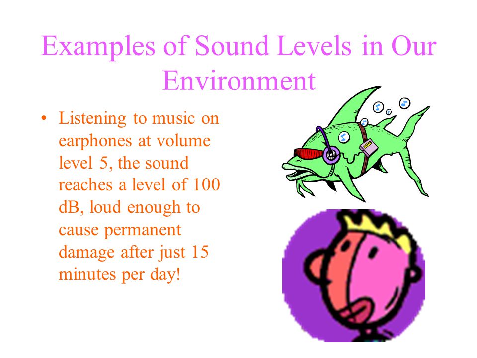 Examples of Sound Levels in Our Environment Listening to music on earphones at volume level 5, the sound reaches a level of 100 dB, loud enough to cause permanent damage after just 15 minutes per day!