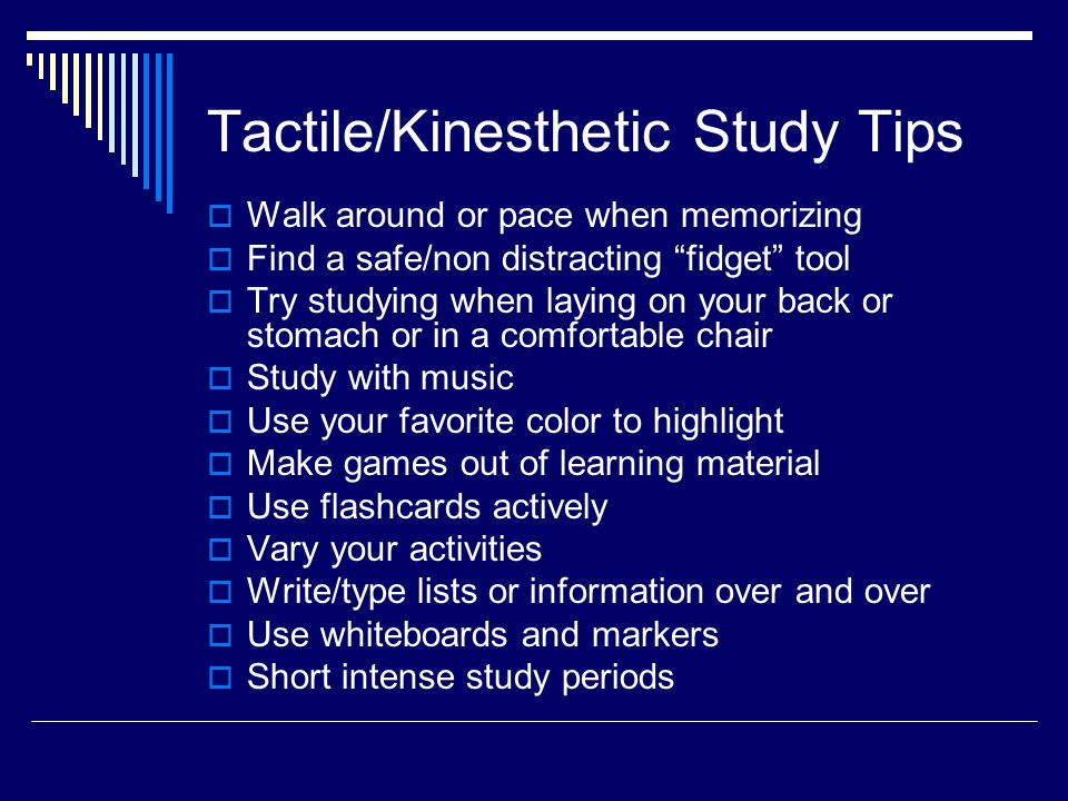 Tactile/Kinesthetic Study Tips  Walk around or pace when memorizing  Find a safe/non distracting fidget tool  Try studying when laying on your back or stomach or in a comfortable chair  Study with music  Use your favorite color to highlight  Make games out of learning material  Use flashcards actively  Vary your activities  Write/type lists or information over and over  Use whiteboards and markers  Short intense study periods