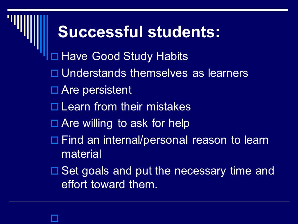 Successful students:  Have Good Study Habits  Understands themselves as learners  Are persistent  Learn from their mistakes  Are willing to ask for help  Find an internal/personal reason to learn material  Set goals and put the necessary time and effort toward them.