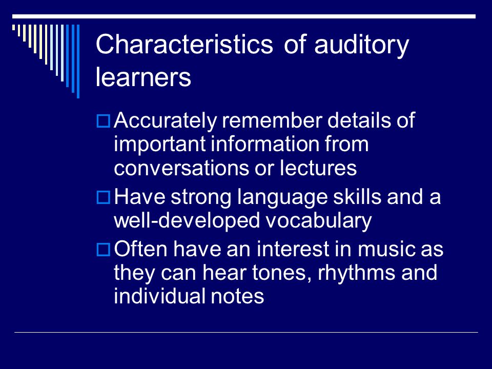 Characteristics of auditory learners  Accurately remember details of important information from conversations or lectures  Have strong language skills and a well-developed vocabulary  Often have an interest in music as they can hear tones, rhythms and individual notes