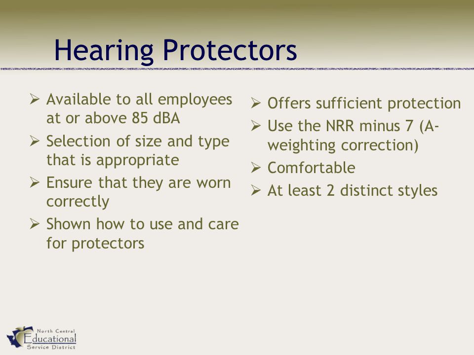  Available to all employees at or above 85 dBA  Selection of size and type that is appropriate  Ensure that they are worn correctly  Shown how to use and care for protectors  Offers sufficient protection  Use the NRR minus 7 (A- weighting correction)  Comfortable  At least 2 distinct styles