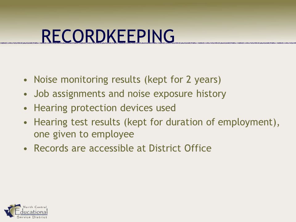 RECORDKEEPING Noise monitoring results (kept for 2 years) Job assignments and noise exposure history Hearing protection devices used Hearing test results (kept for duration of employment), one given to employee Records are accessible at District Office