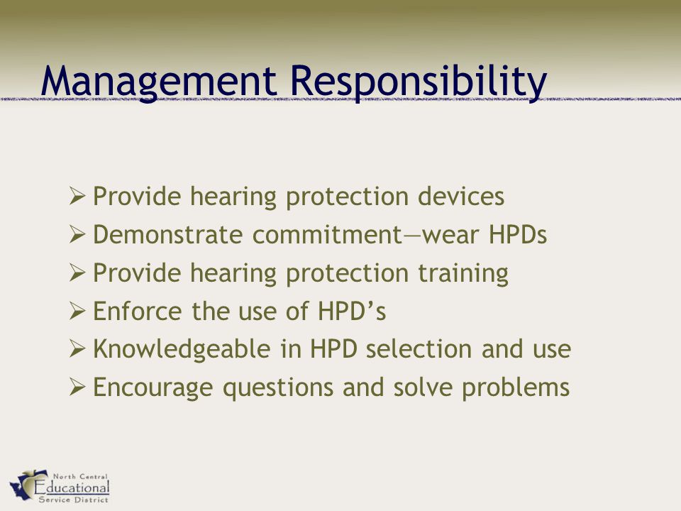 Management Responsibility  Provide hearing protection devices  Demonstrate commitment—wear HPDs  Provide hearing protection training  Enforce the use of HPD’s  Knowledgeable in HPD selection and use  Encourage questions and solve problems