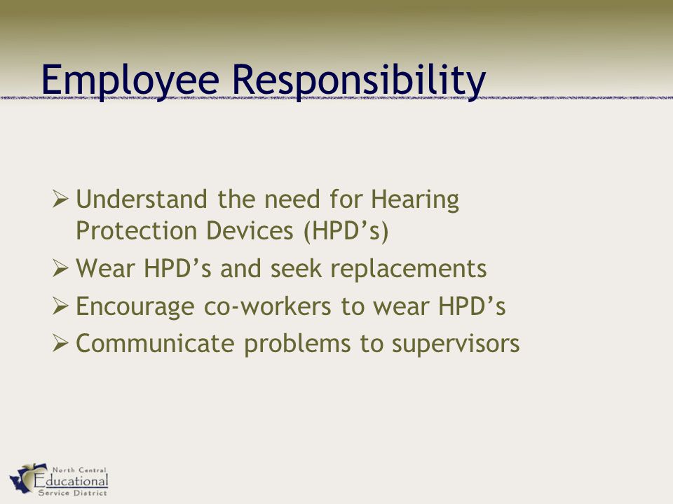 Employee Responsibility  Understand the need for Hearing Protection Devices (HPD’s)  Wear HPD’s and seek replacements  Encourage co-workers to wear HPD’s  Communicate problems to supervisors