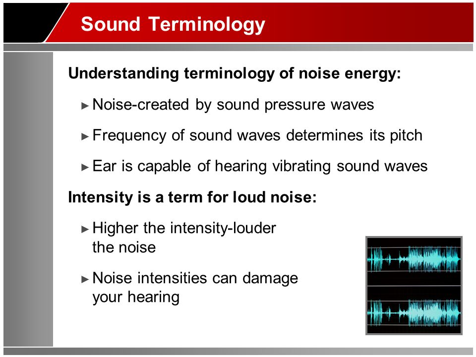 Sound Terminology Understanding terminology of noise energy: ► Noise-created by sound pressure waves ► Frequency of sound waves determines its pitch ► Ear is capable of hearing vibrating sound waves Intensity is a term for loud noise: ► Higher the intensity-louder the noise ► Noise intensities can damage your hearing