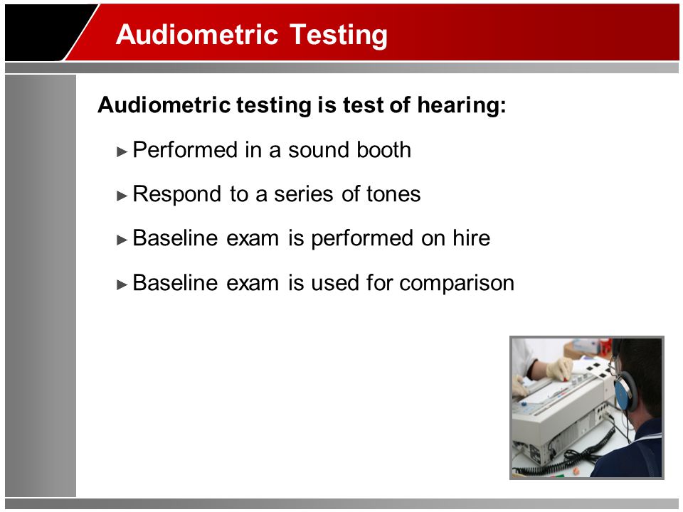 Audiometric Testing Audiometric testing is test of hearing: ► Performed in a sound booth ► Respond to a series of tones ► Baseline exam is performed on hire ► Baseline exam is used for comparison