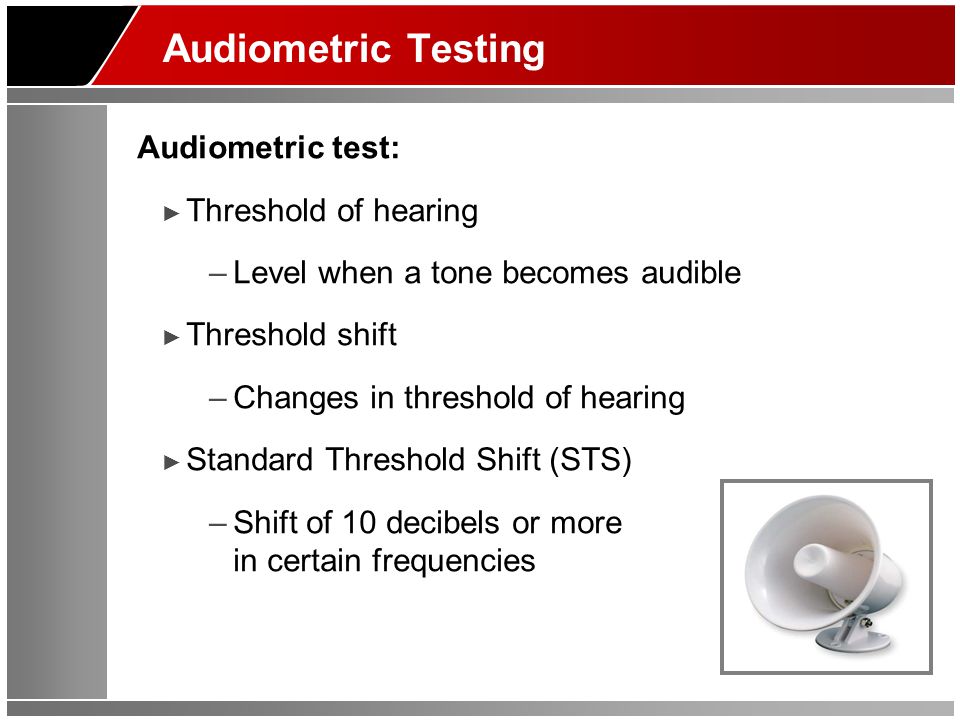 Audiometric Testing Audiometric test: ► Threshold of hearing –Level when a tone becomes audible ► Threshold shift –Changes in threshold of hearing ► Standard Threshold Shift (STS) –Shift of 10 decibels or more in certain frequencies
