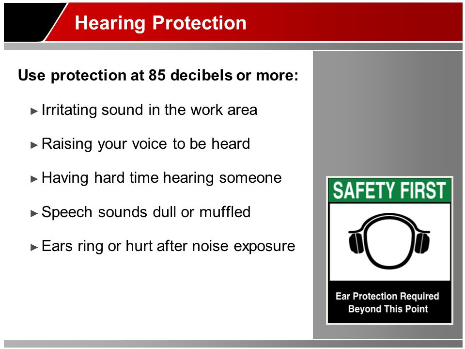 Hearing Protection Use protection at 85 decibels or more: ► Irritating sound in the work area ► Raising your voice to be heard ► Having hard time hearing someone ► Speech sounds dull or muffled ► Ears ring or hurt after noise exposure