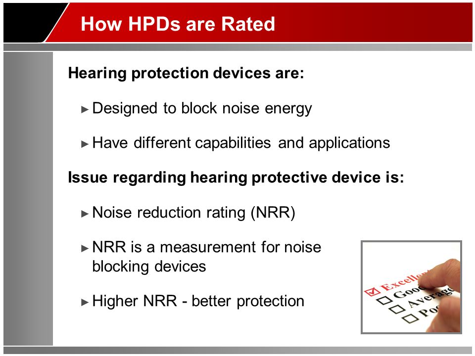How HPDs are Rated Hearing protection devices are: ► Designed to block noise energy ► Have different capabilities and applications Issue regarding hearing protective device is: ► Noise reduction rating (NRR) ► NRR is a measurement for noise blocking devices ► Higher NRR - better protection