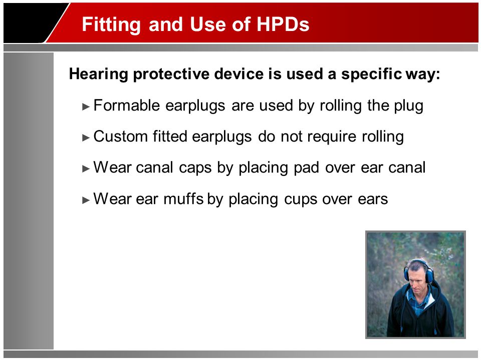 Fitting and Use of HPDs Hearing protective device is used a specific way: ► Formable earplugs are used by rolling the plug ► Custom fitted earplugs do not require rolling ► Wear canal caps by placing pad over ear canal ► Wear ear muffs by placing cups over ears