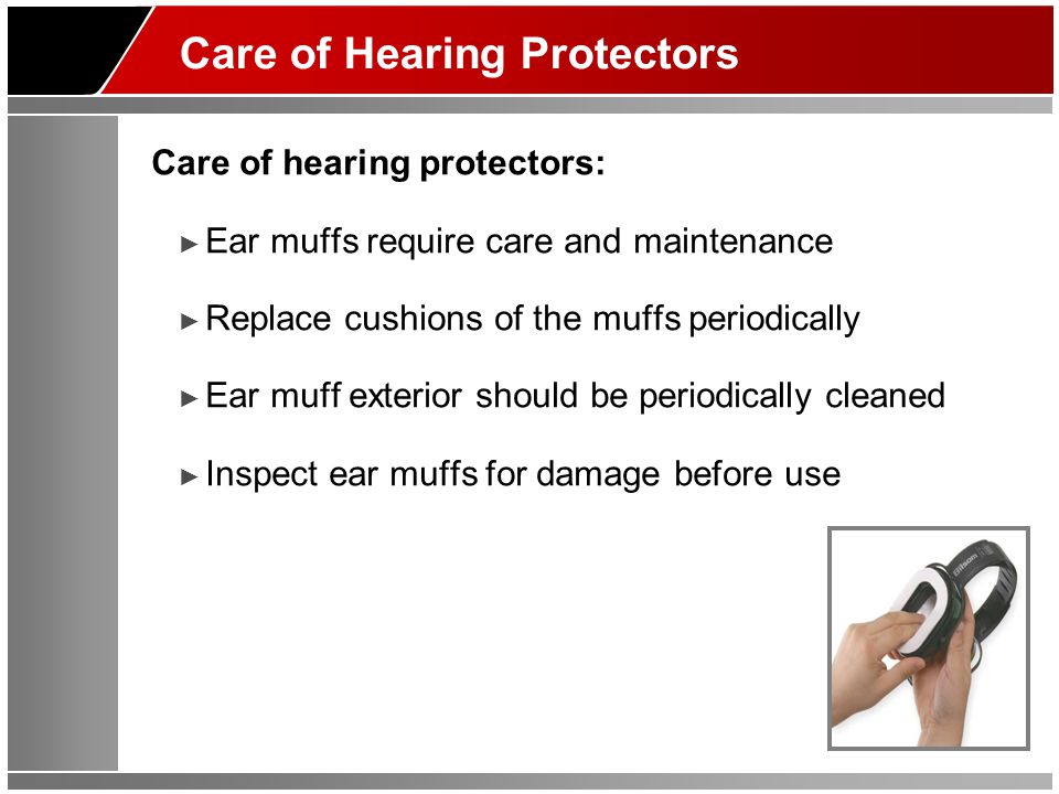 Care of Hearing Protectors Care of hearing protectors: ► Ear muffs require care and maintenance ► Replace cushions of the muffs periodically ► Ear muff exterior should be periodically cleaned ► Inspect ear muffs for damage before use