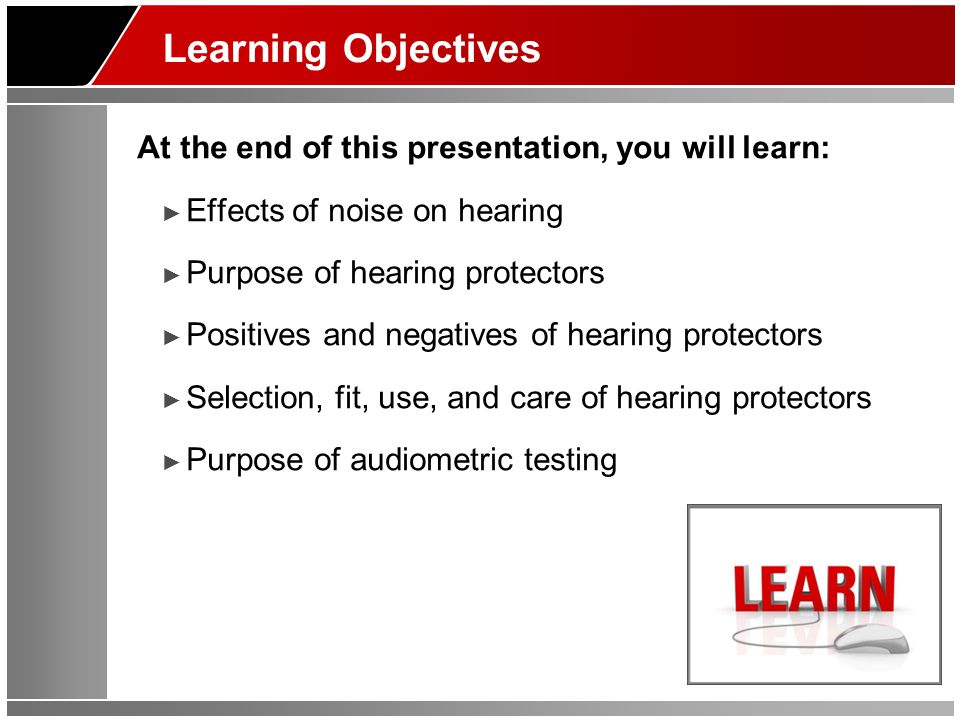 Learning Objectives At the end of this presentation, you will learn: ► Effects of noise on hearing ► Purpose of hearing protectors ► Positives and negatives of hearing protectors ► Selection, fit, use, and care of hearing protectors ► Purpose of audiometric testing