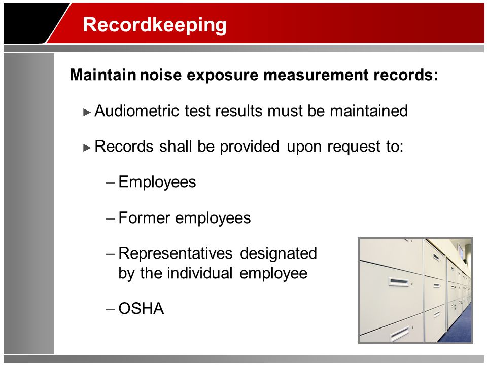 Recordkeeping Maintain noise exposure measurement records: ► Audiometric test results must be maintained ► Records shall be provided upon request to: –Employees –Former employees –Representatives designated by the individual employee –OSHA