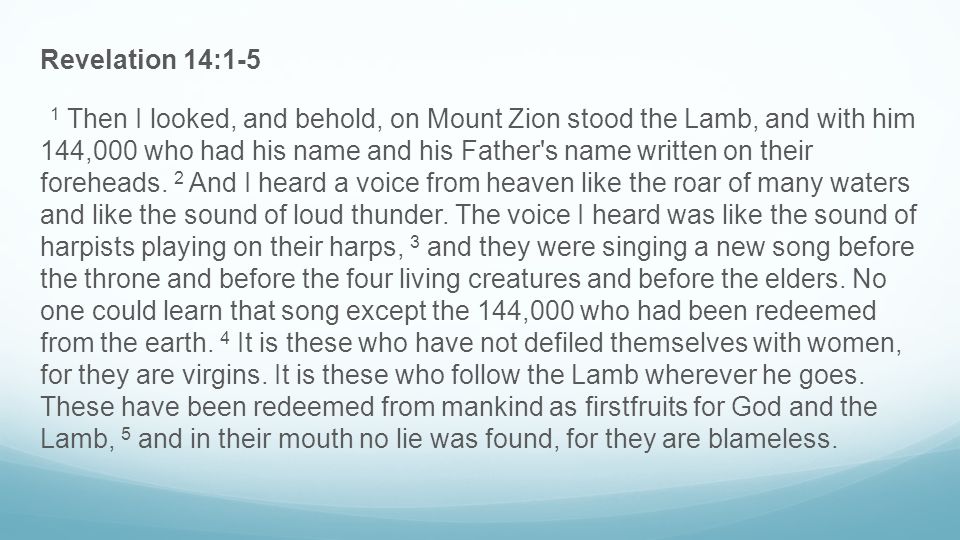 Revelation 14:1-5 1 Then I looked, and behold, on Mount Zion stood the Lamb, and with him 144,000 who had his name and his Father s name written on their foreheads.