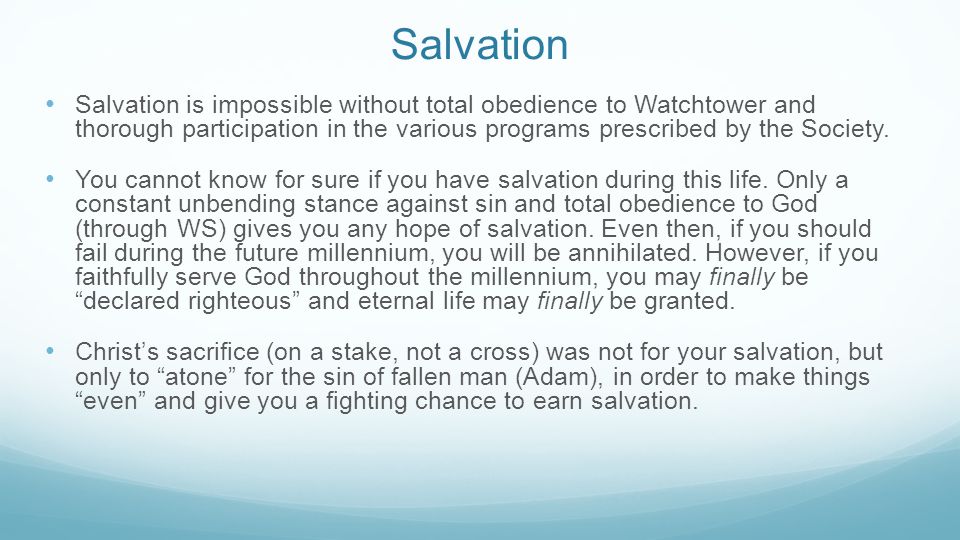 Salvation Salvation is impossible without total obedience to Watchtower and thorough participation in the various programs prescribed by the Society.