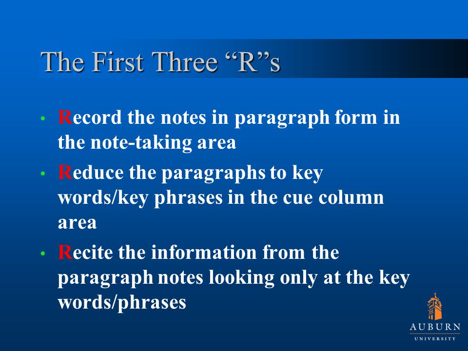 The First Three R s Record the notes in paragraph form in the note-taking area Reduce the paragraphs to key words/key phrases in the cue column area Recite the information from the paragraph notes looking only at the key words/phrases