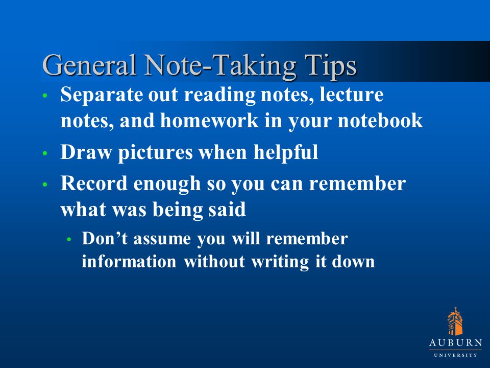 General Note-Taking Tips Separate out reading notes, lecture notes, and homework in your notebook Draw pictures when helpful Record enough so you can remember what was being said Don’t assume you will remember information without writing it down