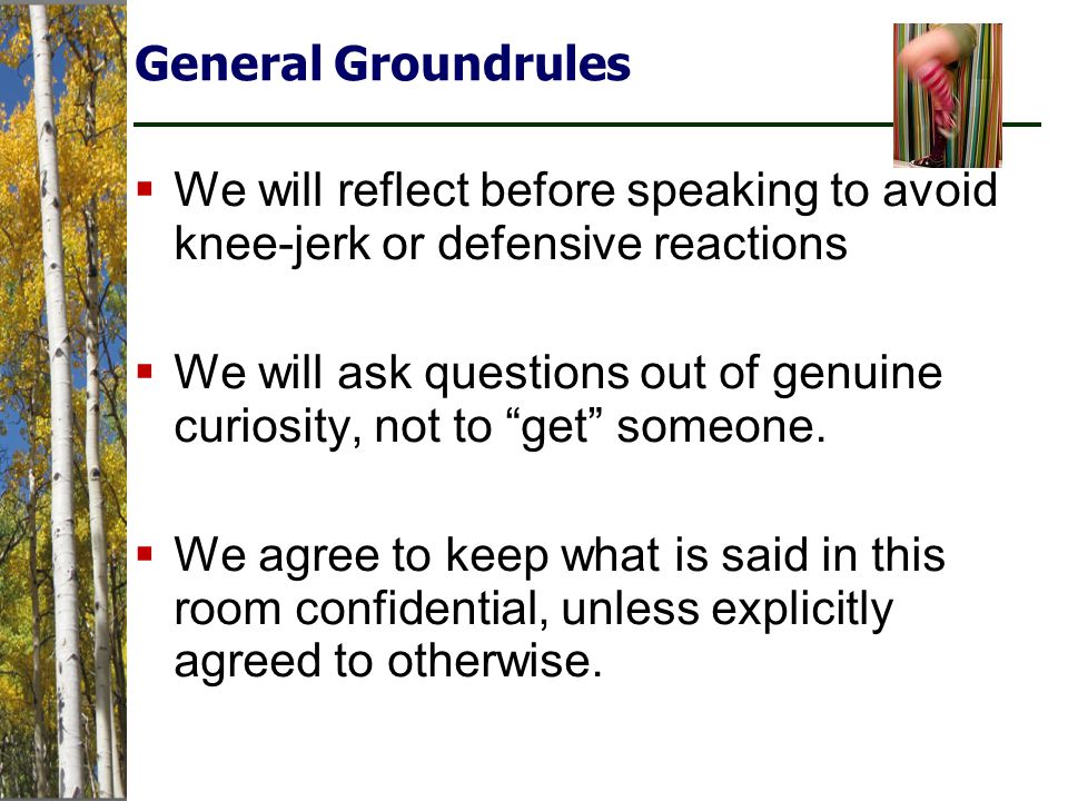 General Groundrules  We will reflect before speaking to avoid knee-jerk or defensive reactions  We will ask questions out of genuine curiosity, not to get someone.