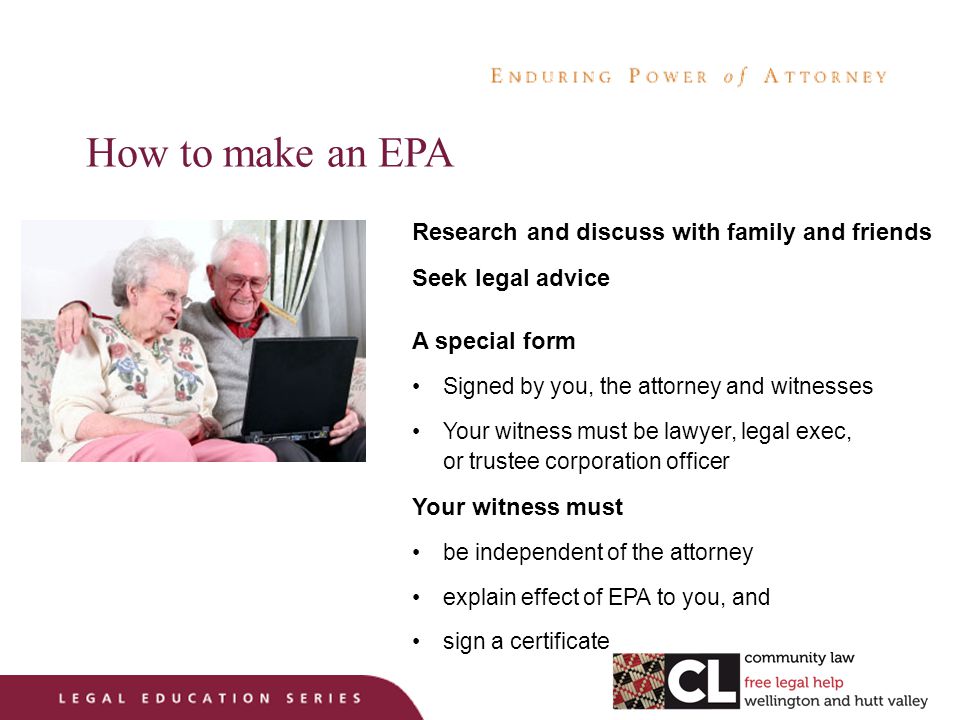 How to make an EPA Research and discuss with family and friends Seek legal advice A special form Signed by you, the attorney and witnesses Your witness must be lawyer, legal exec, or trustee corporation officer Your witness must be independent of the attorney explain effect of EPA to you, and sign a certificate