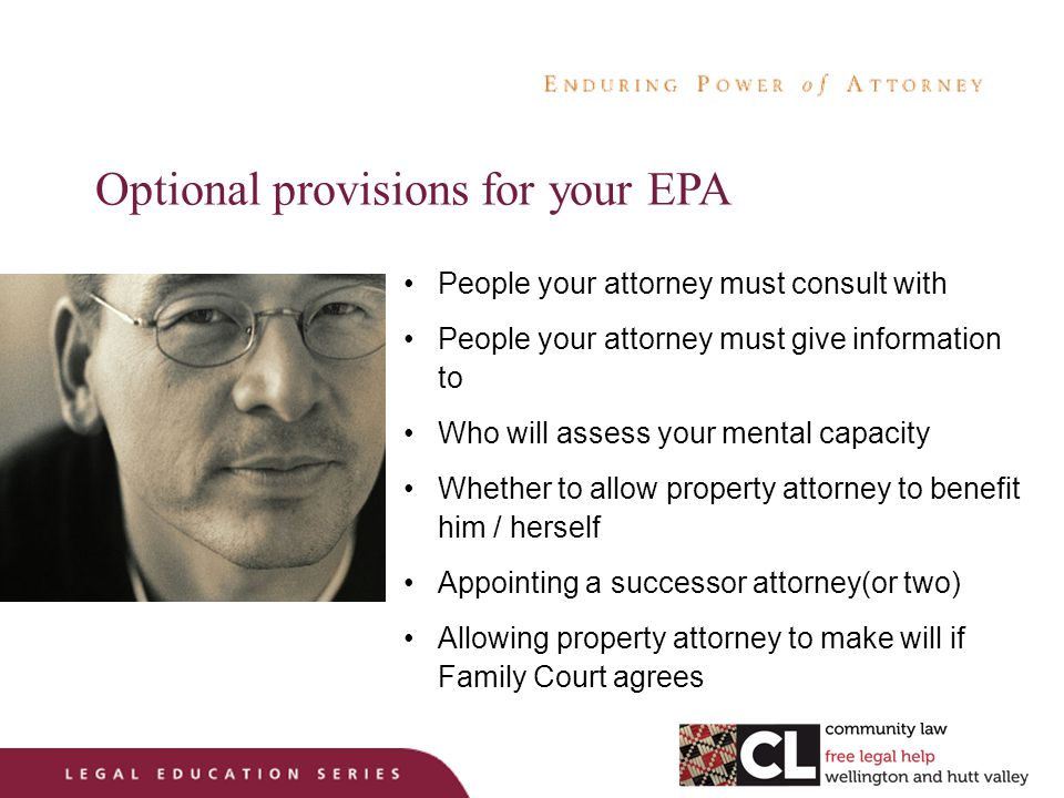 Optional provisions for your EPA People your attorney must consult with People your attorney must give information to Who will assess your mental capacity Whether to allow property attorney to benefit him / herself Appointing a successor attorney(or two) Allowing property attorney to make will if Family Court agrees