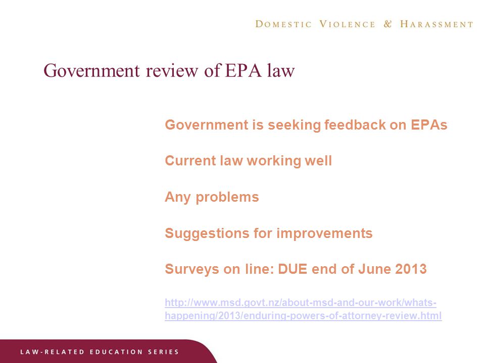 Government review of EPA law Government is seeking feedback on EPAs Current law working well Any problems Suggestions for improvements Surveys on line: DUE end of June happening/2013/enduring-powers-of-attorney-review.html