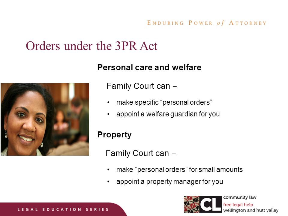 Orders under the 3PR Act Personal care and welfare Family Court can – make specific personal orders appoint a welfare guardian for you Property Family Court can – make personal orders for small amounts appoint a property manager for you