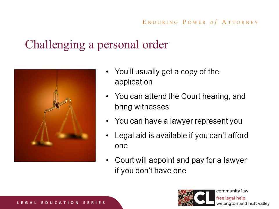 Challenging a personal order You’ll usually get a copy of the application You can attend the Court hearing, and bring witnesses You can have a lawyer represent you Legal aid is available if you can’t afford one Court will appoint and pay for a lawyer if you don’t have one