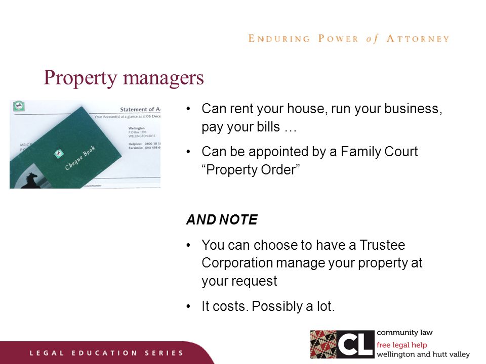 Property managers Can rent your house, run your business, pay your bills … Can be appointed by a Family Court Property Order AND NOTE You can choose to have a Trustee Corporation manage your property at your request It costs.