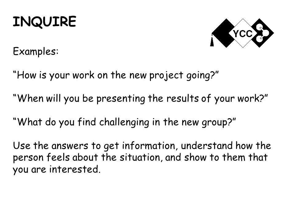 INQUIRE Examples: How is your work on the new project going When will you be presenting the results of your work What do you find challenging in the new group Use the answers to get information, understand how the person feels about the situation, and show to them that you are interested.