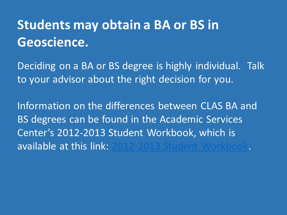 Students may obtain a BA or BS in Geoscience. Deciding on a BA or BS degree is highly individual.