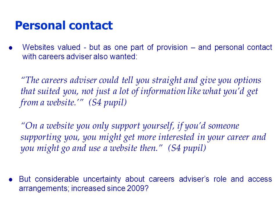 Personal contact l Websites valued - but as one part of provision – and personal contact with careers adviser also wanted: The careers adviser could tell you straight and give you options that suited you, not just a lot of information like what you’d get from a website.’ (S4 pupil) On a website you only support yourself, if you’d someone supporting you, you might get more interested in your career and you might go and use a website then. (S4 pupil) l But considerable uncertainty about careers adviser’s role and access arrangements; increased since 2009